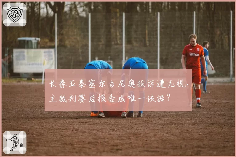 长春亚泰塞尔吉尼奥投诉遭无视，主裁判赛后报告成唯一依据？