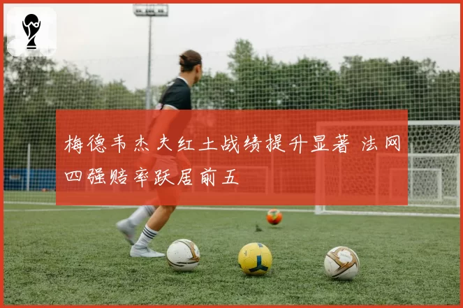 梅德韦杰夫红土战绩提升显著 法网四强赔率跃居前五