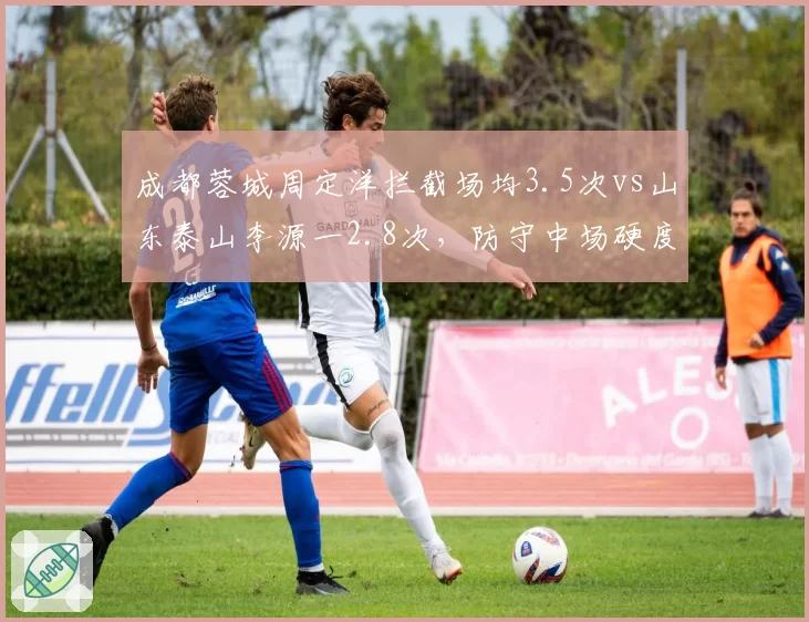 成都蓉城周定洋拦截场均3.5次vs山东泰山李源一2.8次,防守中场硬度比拼