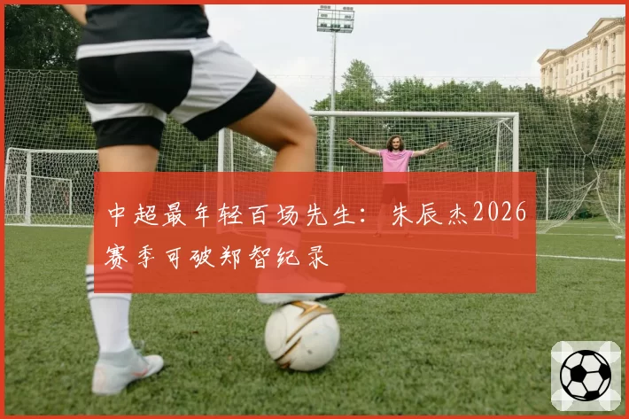 中超最年轻百场先生：朱辰杰2026赛季可破郑智纪录