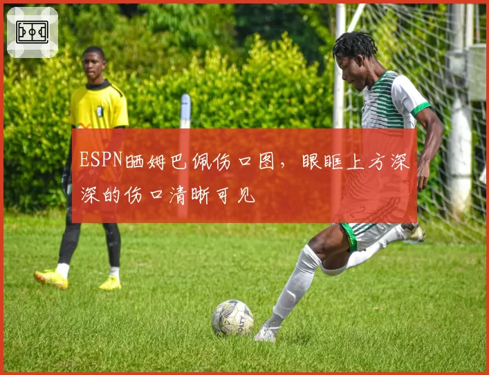 ESPN晒姆巴佩伤口图，眼眶上方深深的伤口清晰可见