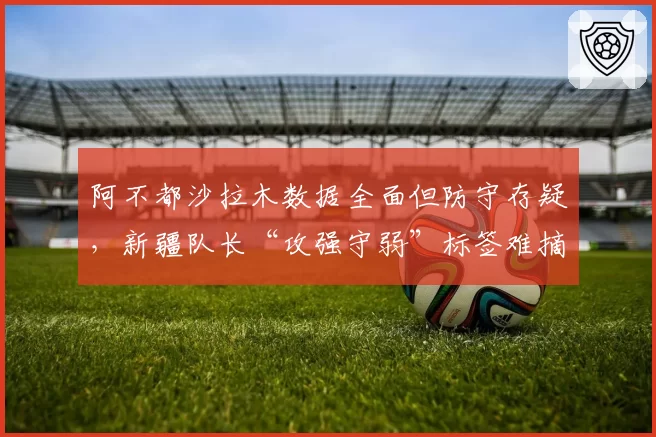 阿不都沙拉木数据全面但防守存疑，新疆队长“攻强守弱”标签难摘？