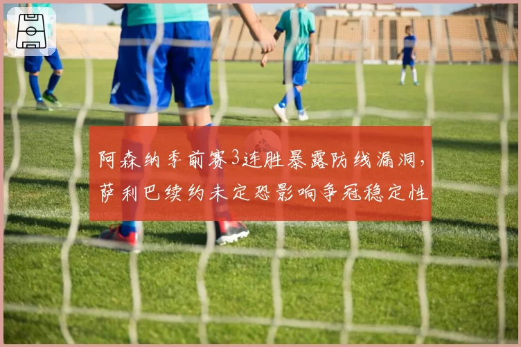 阿森纳季前赛3连胜暴露防线漏洞，萨利巴续约未定恐影响争冠稳定性