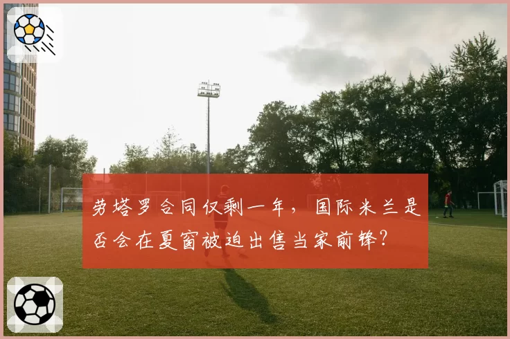 劳塔罗合同仅剩一年，国际米兰是否会在夏窗被迫出售当家前锋？