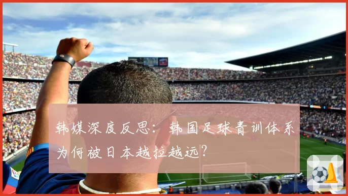 韩媒深度反思：韩国足球青训体系为何被日本越拉越远？
