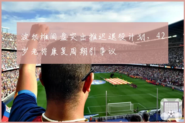 波尔椎间盘突出推迟退役计划,42岁老将康复周期引争议