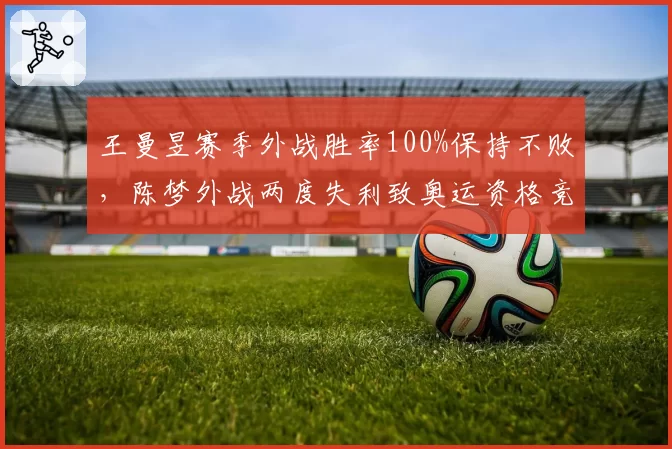 王曼昱赛季外战胜率100%保持不败，陈梦外战两度失利致奥运资格竞争白热化