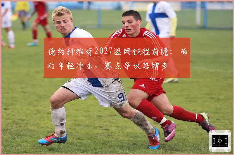 德约科维奇2027温网征程前瞻：面对年轻冲击，赛点争议恐增多