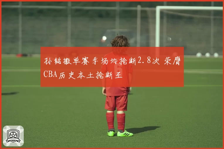 孙铭徽单赛季场均抢断2.8次 荣膺CBA历史本土抢断王