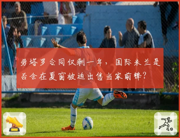 劳塔罗合同仅剩一年，国际米兰是否会在夏窗被迫出售当家前锋？