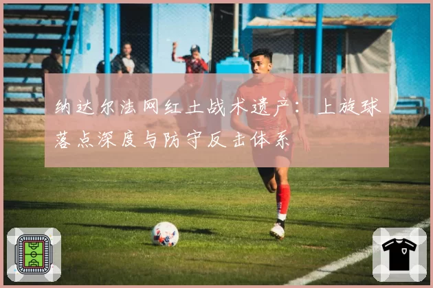 纳达尔法网红土战术遗产:上旋球落点深度与防守反击体系