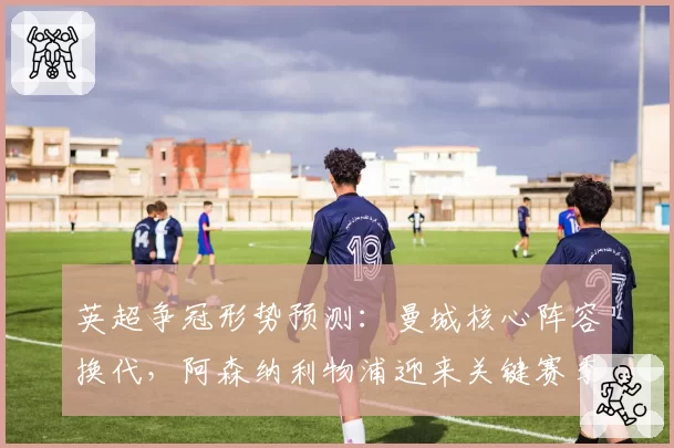 英超争冠形势预测：曼城核心阵容换代，阿森纳利物浦迎来关键赛季