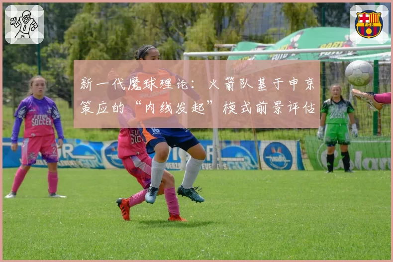 新一代魔球理论:火箭队基于申京策应的“内线发起”模式前景评估