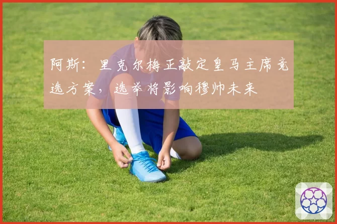 阿斯:里克尔梅正敲定皇马主席竞选方案,选举将影响穆帅未来