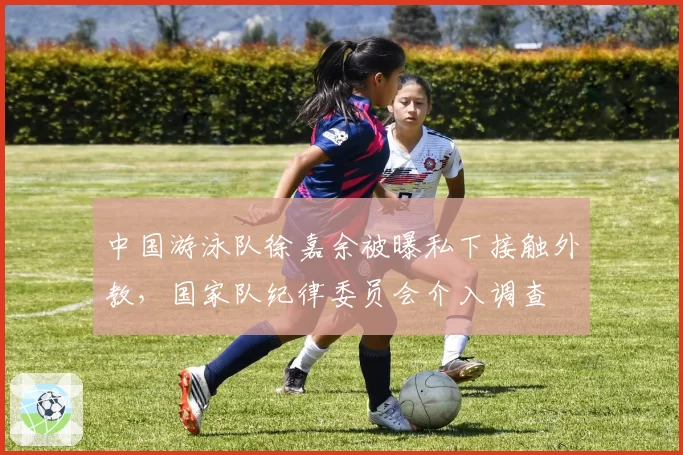 中国游泳队徐嘉余被曝私下接触外教,国家队纪律委员会介入调查