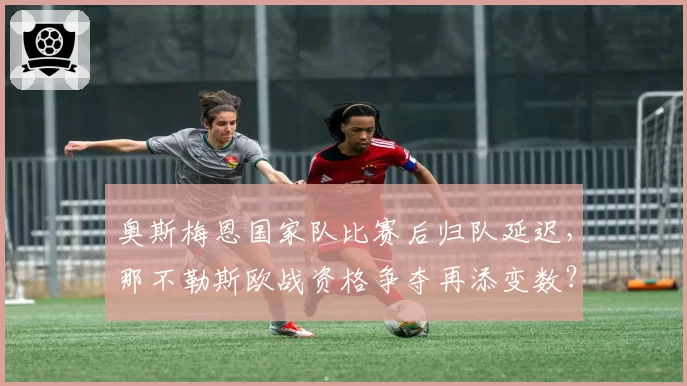 奥斯梅恩国家队比赛后归队延迟,那不勒斯欧战资格争夺再添变数?