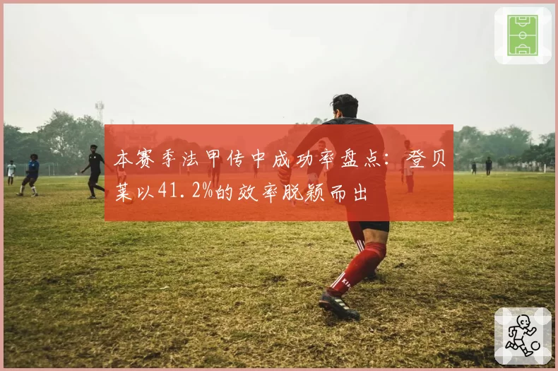本赛季法甲传中成功率盘点：登贝莱以41.2%的效率脱颖而出