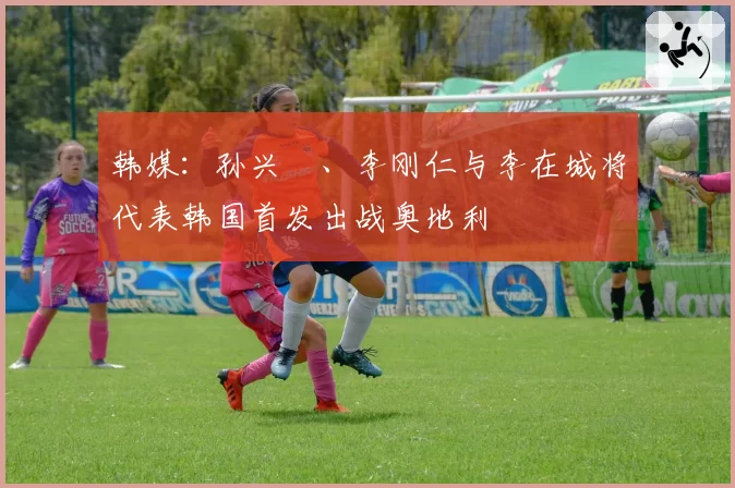 韩媒:孙兴慜、李刚仁与李在城将代表韩国首发出战奥地利