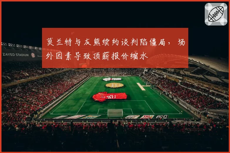 莫兰特与灰熊续约谈判陷僵局，场外因素导致顶薪报价缩水
