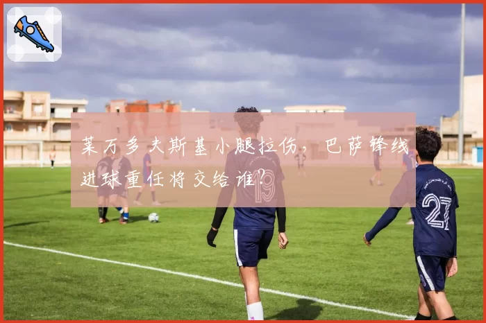 莱万多夫斯基小腿拉伤，巴萨锋线进球重任将交给谁？