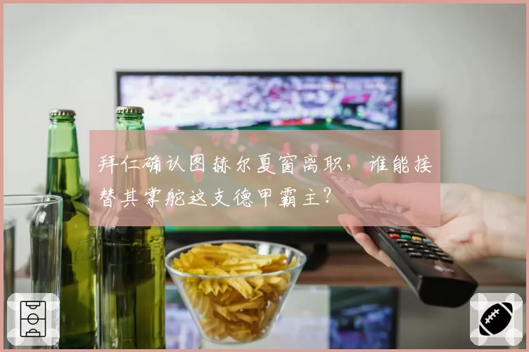 拜仁确认图赫尔夏窗离职,谁能接替其掌舵这支德甲霸主?