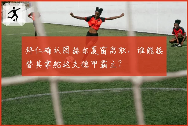 拜仁确认图赫尔夏窗离职,谁能接替其掌舵这支德甲霸主?