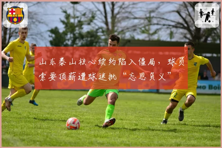 山东泰山核心续约陷入僵局，球员索要顶薪遭球迷批“忘恩负义”