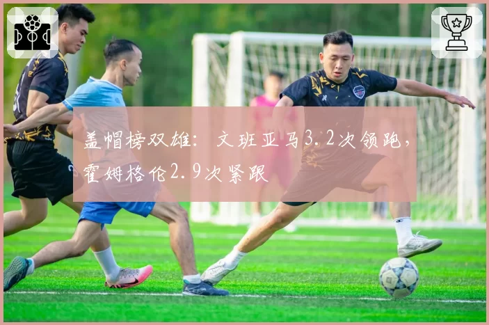 盖帽榜双雄：文班亚马3.2次领跑，霍姆格伦2.9次紧跟