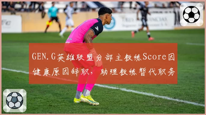 GEN.G英雄联盟分部主教练Score因健康原因辞职，助理教练暂代职务