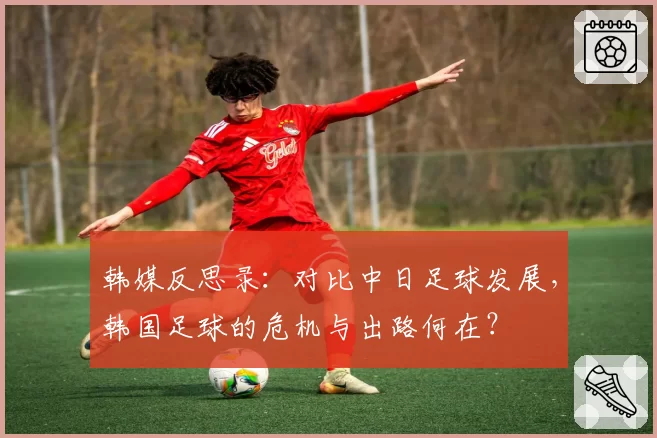 韩媒反思录：对比中日足球发展，韩国足球的危机与出路何在？