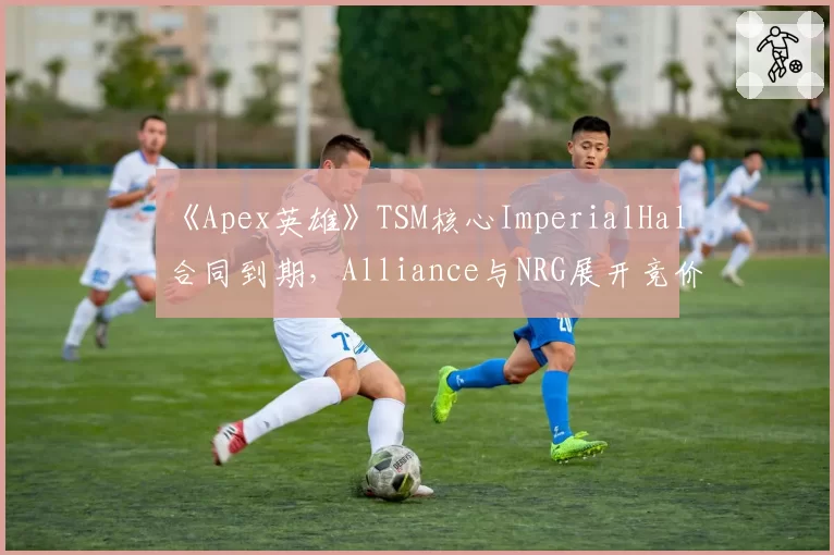 《Apex英雄》TSM核心ImperialHal合同到期，Alliance与NRG展开竞价？