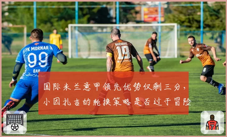 国际米兰意甲领先优势仅剩三分,小因扎吉的轮换策略是否过于冒险?