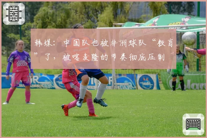 韩媒：中国队也被非洲球队“教育”了，被喀麦隆的节奏彻底压制