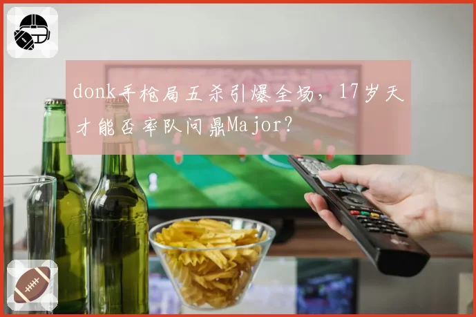 donk手枪局五杀引爆全场，17岁天才能否率队问鼎Major？
