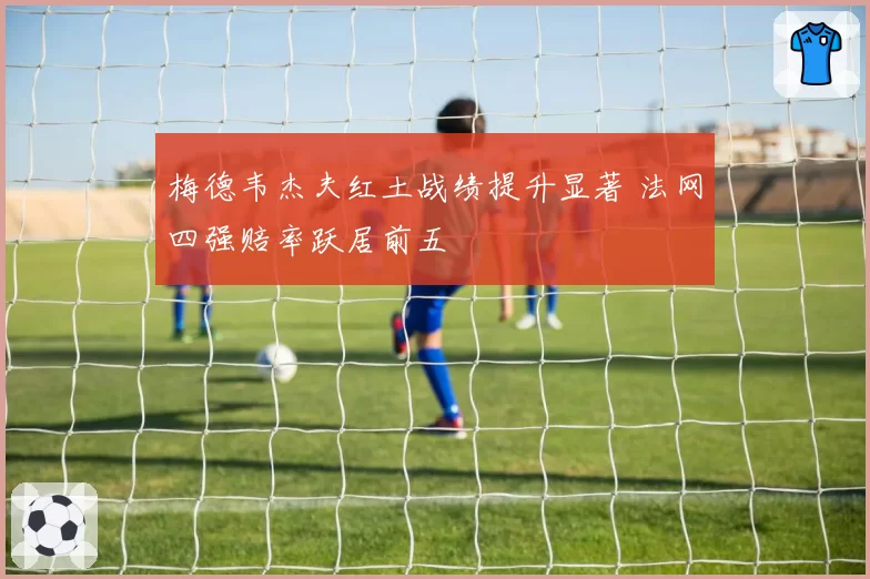 梅德韦杰夫红土战绩提升显著 法网四强赔率跃居前五