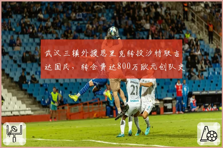 武汉三镇外援恩里克转投沙特联吉达国民，转会费达800万欧元创队史出售纪录