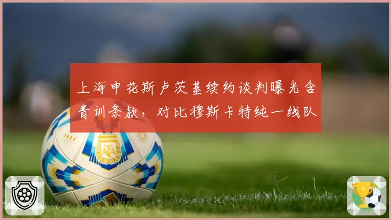 上海申花斯卢茨基续约谈判曝光含青训条款,对比穆斯卡特纯一线队合同,管理理念差异引热议