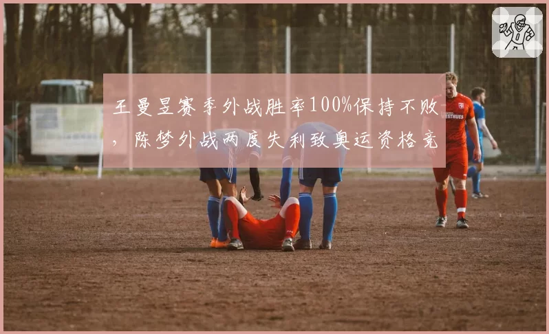 王曼昱赛季外战胜率100%保持不败，陈梦外战两度失利致奥运资格竞争白热化