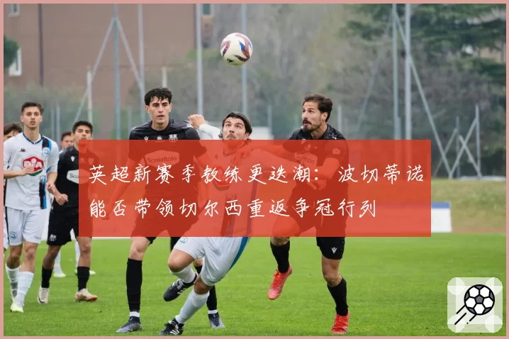 英超新赛季教练更迭潮：波切蒂诺能否带领切尔西重返争冠行列