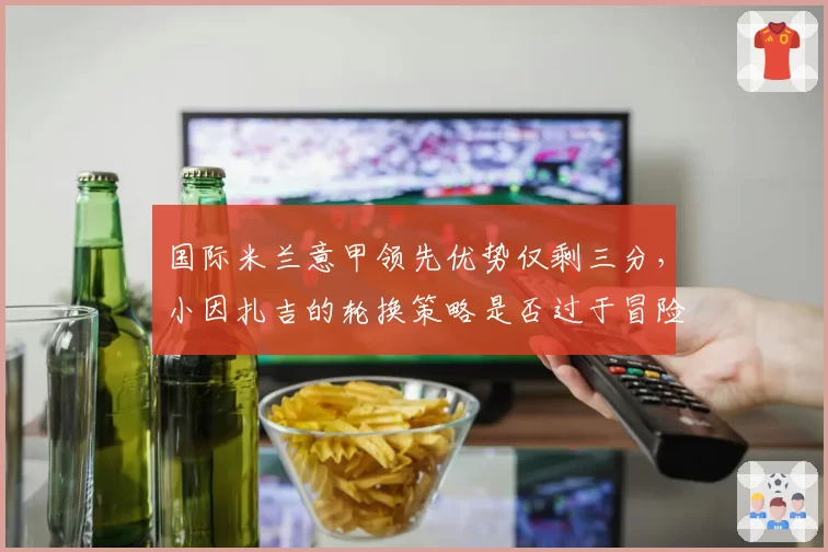 国际米兰意甲领先优势仅剩三分,小因扎吉的轮换策略是否过于冒险?