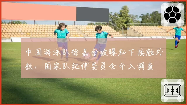 中国游泳队徐嘉余被曝私下接触外教,国家队纪律委员会介入调查