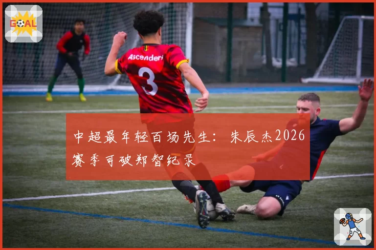 中超最年轻百场先生：朱辰杰2026赛季可破郑智纪录