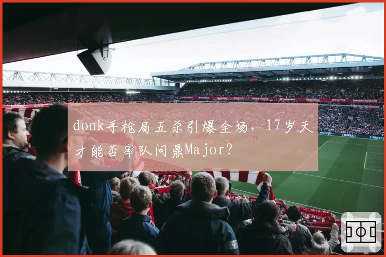donk手枪局五杀引爆全场,17岁天才能否率队问鼎Major?