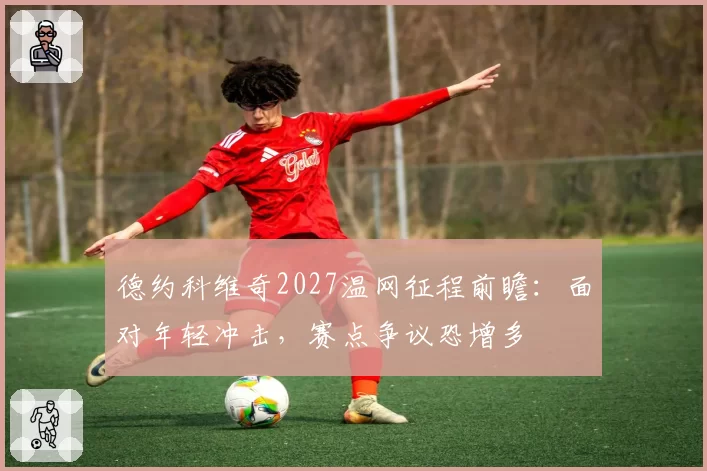 德约科维奇2027温网征程前瞻：面对年轻冲击，赛点争议恐增多