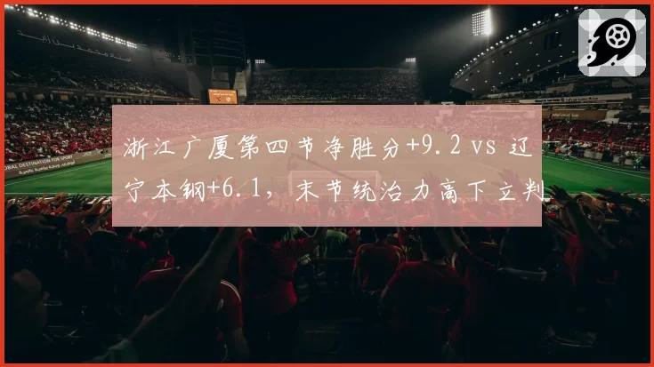 浙江广厦第四节净胜分+9.2 vs 辽宁本钢+6.1,末节统治力高下立判