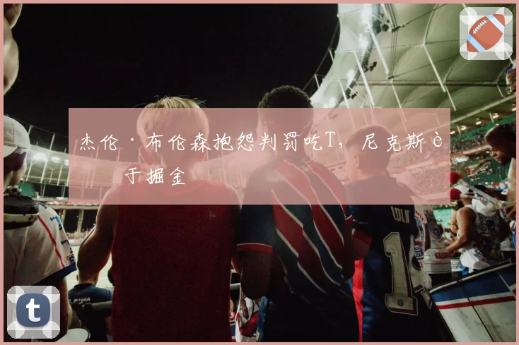 杰伦·布伦森抱怨判罚吃T,尼克斯负于掘金