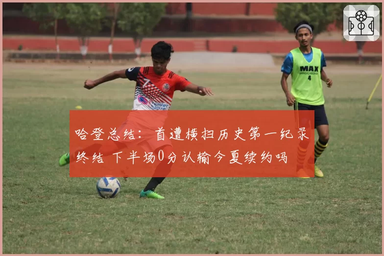 哈登总结：首遭横扫历史第一纪录终结 下半场0分认输今夏续约吗