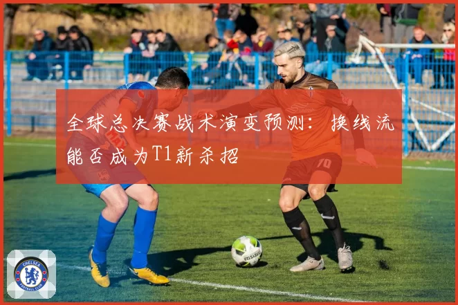 全球总决赛战术演变预测：换线流能否成为T1新杀招