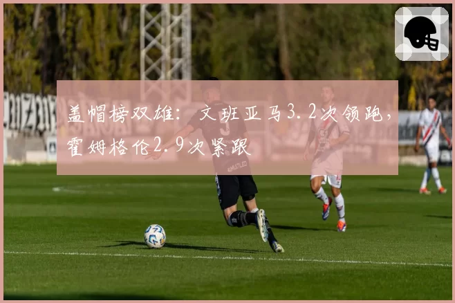 盖帽榜双雄：文班亚马3.2次领跑，霍姆格伦2.9次紧跟