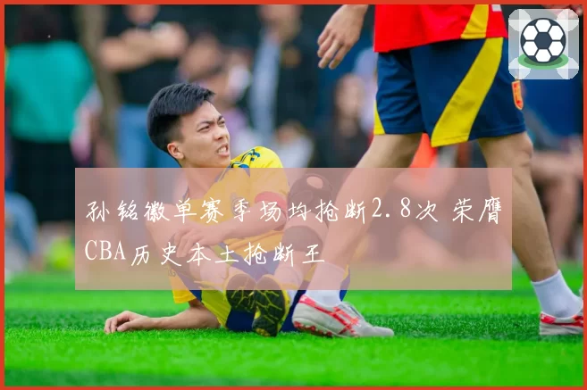 孙铭徽单赛季场均抢断2.8次 荣膺CBA历史本土抢断王